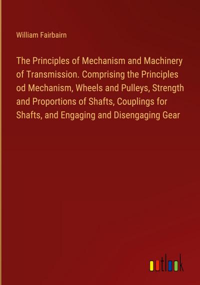 The Principles of Mechanism and Machinery of Transmission. Comprising the Principles od Mechanism, Wheels and Pulleys, Strength and Proportions of Shafts, Couplings for Shafts, and Engaging and Disengaging Gear