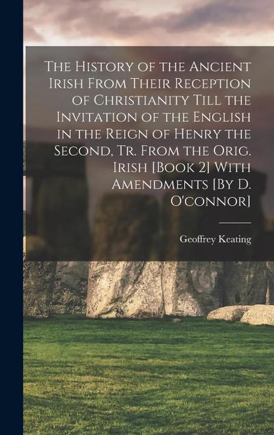 The History of the Ancient Irish From Their Reception of Christianity Till the Invitation of the English in the Reign of Henry the Second, Tr. From the Orig. Irish [Book 2] With Amendments [By D. O’connor]