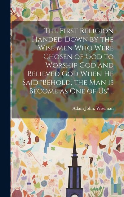 The First Religion Handed Down by the Wise Men Who Were Chosen of God to Worship God and Believed God When He Said "Behold, the Man is Become as One o