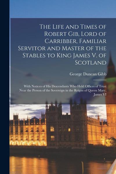 The Life and Times of Robert Gib, Lord of Carribber, Familiar Servitor and Master of the Stables to King James V. of Scotland: With Notices of His Des
