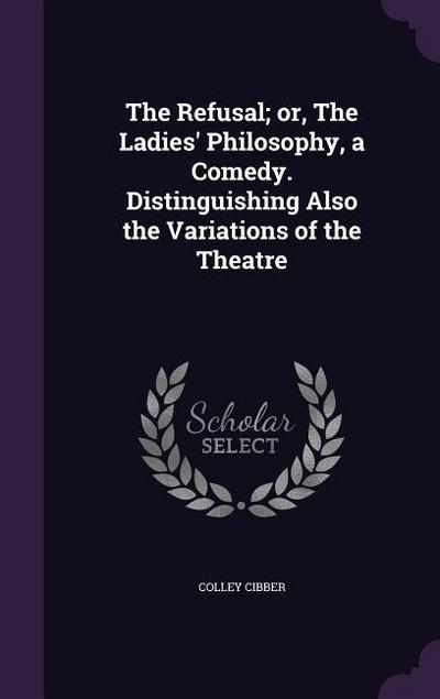 The Refusal; or, The Ladies’ Philosophy, a Comedy. Distinguishing Also the Variations of the Theatre