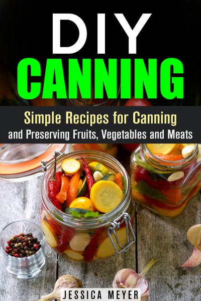 DIY Canning : Simple Recipes for Canning and Preserving Fruits, Vegetables and Meats