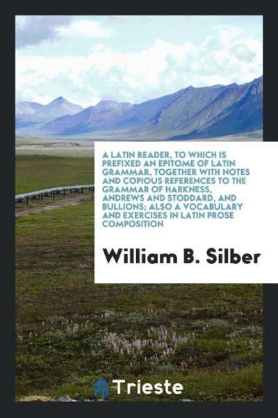 A Latin Reader, to Which Is Prefixed an Epitome of Latin Grammar, Together with Notes and Copious References to the Grammar of Harkness, Andrews and Stoddard, and Bullions; Also a Vocabulary and Exercises in Latin Prose Composition