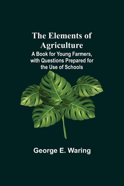 The Elements Of Agriculture; A Book For Young Farmers, With Questions Prepared For The Use Of Schools