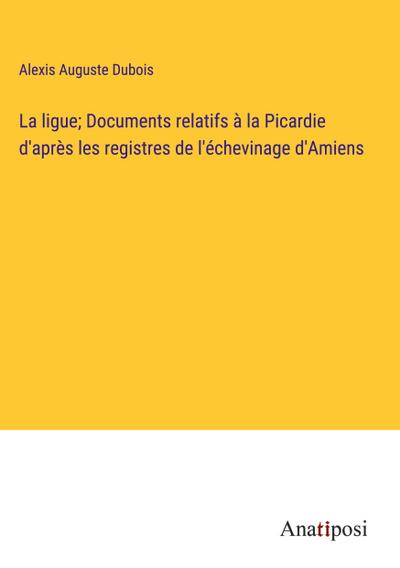 La ligue; Documents relatifs à la Picardie d’après les registres de l’échevinage d’Amiens