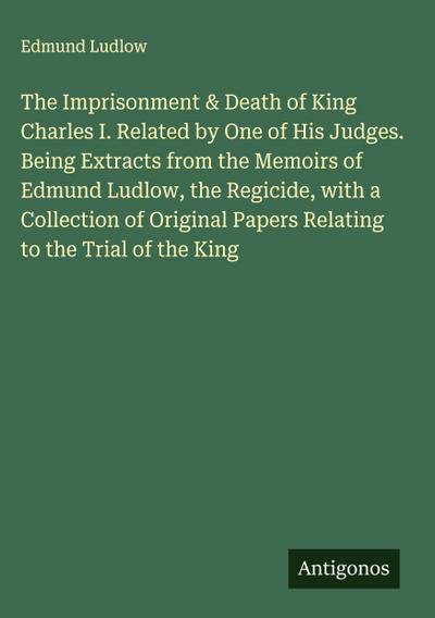 The Imprisonment & Death of King Charles I. Related by One of His Judges. Being Extracts from the Memoirs of Edmund Ludlow, the Regicide, with a Collection of Original Papers Relating to the Trial of the King