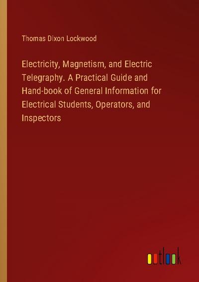 Electricity, Magnetism, and Electric Telegraphy. A Practical Guide and Hand-book of General Information for Electrical Students, Operators, and Inspectors