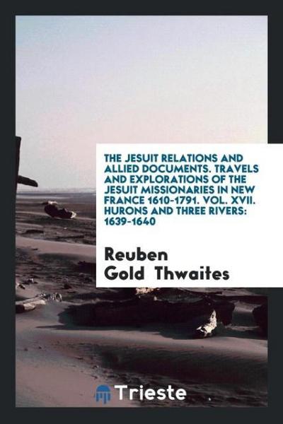 The Jesuit Relations and Allied Documents. Travels and Explorations of the Jesuit Missionaries in New France 1610-1791. Vol. XVII. Hurons and Three Rivers