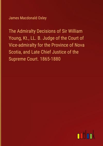 The Admiralty Decisions of Sir William Young, Kt., LL. B. Judge of the Court of Vice-admiralty for the Province of Nova Scotia, and Late Chief Justice of the Supreme Court. 1865-1880