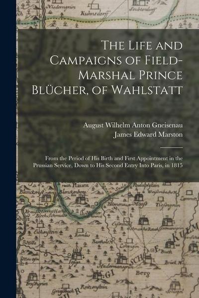 The Life and Campaigns of Field-Marshal Prince Blücher, of Wahlstatt: From the Period of His Birth and First Appointment in the Prussian Service, Down