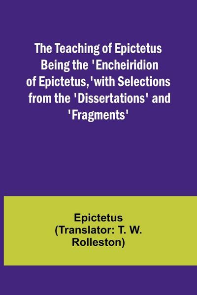 The Teaching of Epictetus Being the ’Encheiridion of Epictetus,’ with Selections from the ’Dissertations’ and ’Fragments’