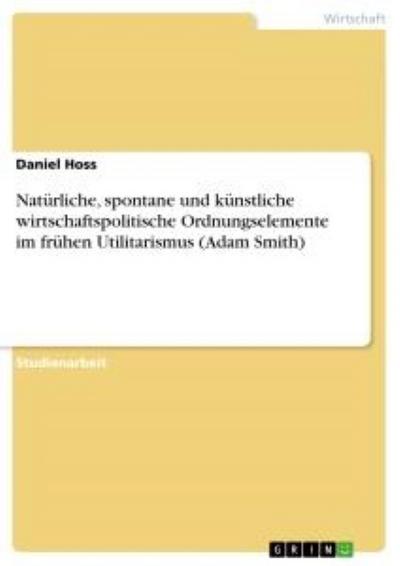 Natürliche, spontane und künstliche wirtschaftspolitische Ordnungselemente im frühen Utilitarismus (Adam Smith) - Daniel Hoss