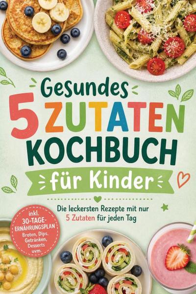 Gesundes 5 Zutaten Kochbuch für Kinder: Die leckersten Rezepte mit nur 5 Zutaten für jeden Tag - inkl. 30-Tage-Ernährungsplan, Broten, Dips, Getränken, Desserts uvm.