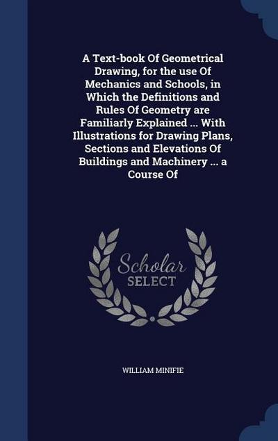 A Text-book Of Geometrical Drawing, for the use Of Mechanics and Schools, in Which the Definitions and Rules Of Geometry are Familiarly Explained ... With Illustrations for Drawing Plans, Sections and Elevations Of Buildings and Machinery ... a Course Of