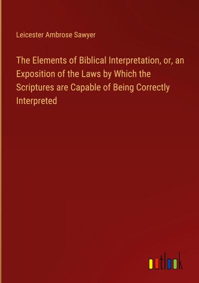 The Elements of Biblical Interpretation, or, an Exposition of the Laws by Which the Scriptures are Capable of Being Correctly Interpreted