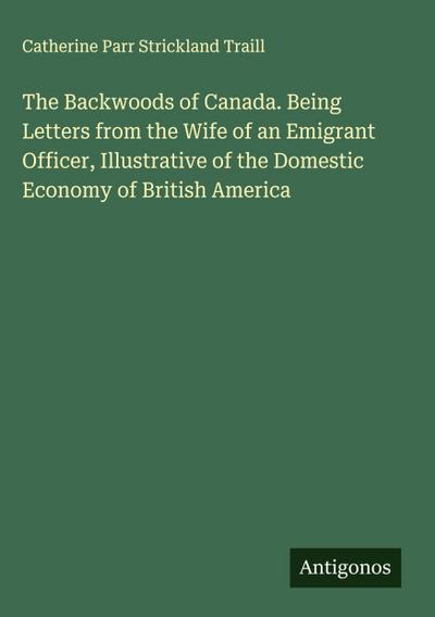 The Backwoods of Canada. Being Letters from the Wife of an Emigrant Officer, Illustrative of the Domestic Economy of British America
