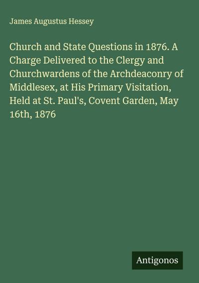 Church and State Questions in 1876. A Charge Delivered to the Clergy and Churchwardens of the Archdeaconry of Middlesex, at His Primary Visitation, Held at St. Paul’s, Covent Garden, May 16th, 1876