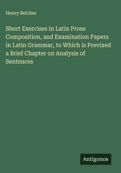 Short Exercises in Latin Prose Composition, and Examination Papers in Latin Grammar, to Which is Previxed a Brief Chapter on Analysis of Sentences