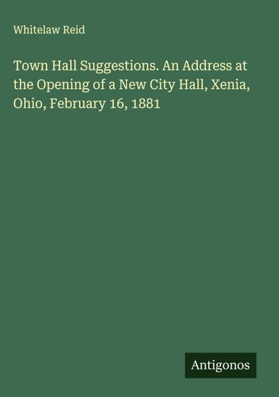 Town Hall Suggestions. An Address at the Opening of a New City Hall, Xenia, Ohio, February 16, 1881
