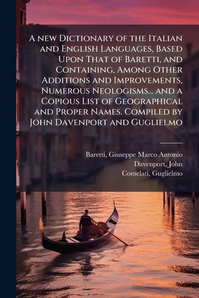 A new Dictionary of the Italian and English Languages, Based Upon That of Baretti, and Containing, Among Other Additions and Improvements, Numerous Neologisms... and a Copious List of Geographical and Proper Names. Compiled by John Davenport and Guglielmo