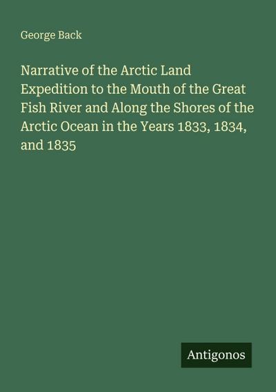 Narrative of the Arctic Land Expedition to the Mouth of the Great Fish River and Along the Shores of the Arctic Ocean in the Years 1833, 1834, and 1835