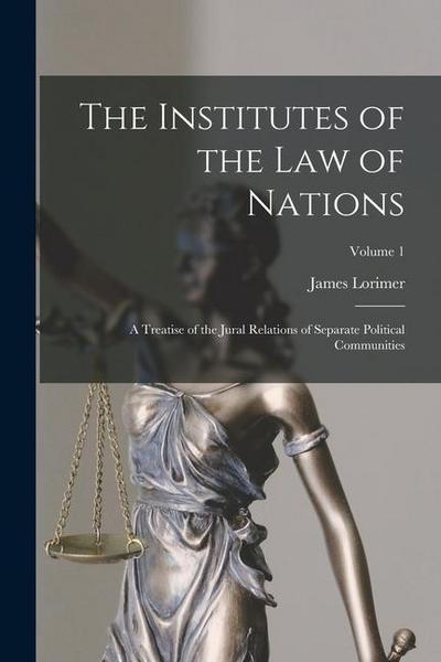 The Institutes of the Law of Nations: A Treatise of the Jural Relations of Separate Political Communities; Volume 1