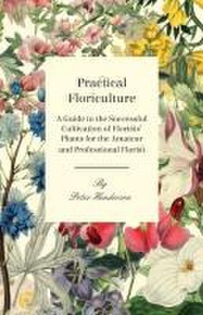 Practical Floriculture - A Guide to the Successful Cultivation of Florists’ Plants for the Amateur and Professional Florist