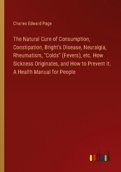 The Natural Cure of Consumption, Constipation, Bright’s Disease, Neuralgia, Rheumatism, "Colds" (Fevers), etc. How Sickness Originates, and How to Prevent it. A Health Manual for People
