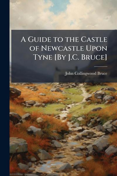 A Guide to the Castle of Newcastle Upon Tyne [By J.C. Bruce]