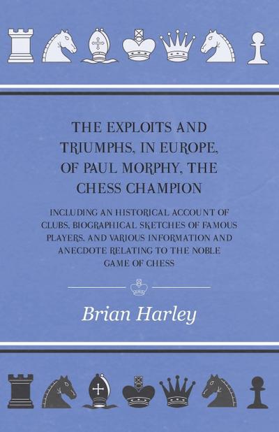 The Exploits and Triumphs, in Europe, of Paul Morphy, the Chess Champion - Including An Historical Account Of Clubs, Biographical Sketches Of Famous Players, And Various Information And Anecdote Relating To The Noble Game Of Chess