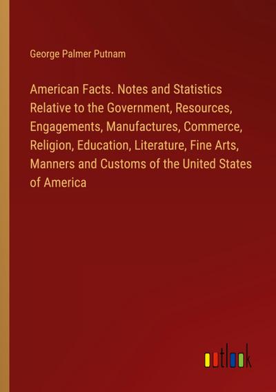 American Facts. Notes and Statistics Relative to the Government, Resources, Engagements, Manufactures, Commerce, Religion, Education, Literature, Fine Arts, Manners and Customs of the United States of America