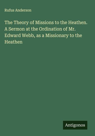 The Theory of Missions to the Heathen. A Sermon at the Ordination of Mr. Edward Webb, as a Missionary to the Heathen