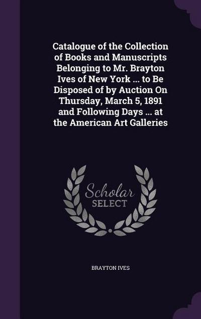 Catalogue of the Collection of Books and Manuscripts Belonging to Mr. Brayton Ives of New York ... to Be Disposed of by Auction On Thursday, March 5, 1891 and Following Days ... at the American Art Galleries