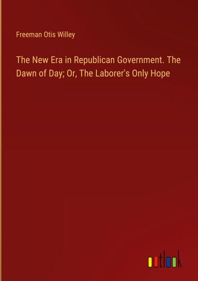 The New Era in Republican Government. The Dawn of Day; Or, The Laborer’s Only Hope