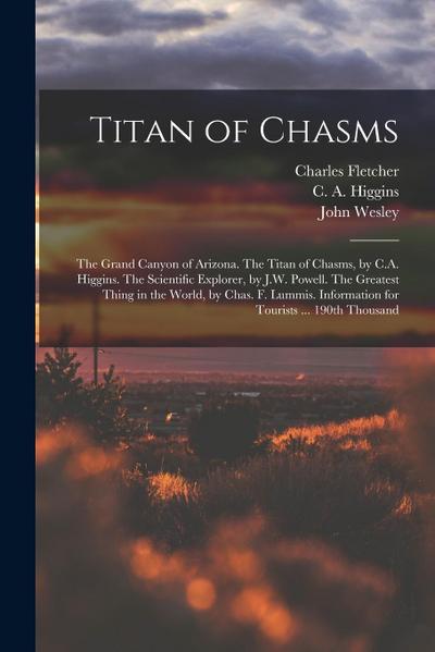 Titan of Chasms; the Grand Canyon of Arizona. The Titan of Chasms, by C.A. Higgins. The Scientific Explorer, by J.W. Powell. The Greatest Thing in the