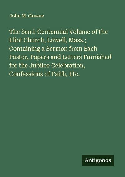 The Semi-Centennial Volume of the Eliot Church, Lowell, Mass.; Containing a Sermon from Each Pastor, Papers and Letters Furnished for the Jubilee Celebration, Confessions of Faith, Etc.