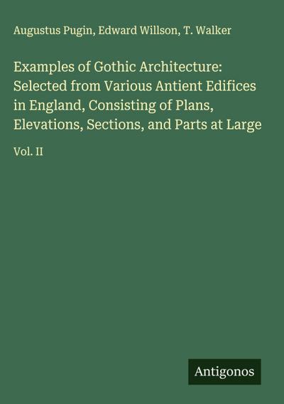 Examples of Gothic Architecture: Selected from Various Antient Edifices in England, Consisting of Plans, Elevations, Sections, and Parts at Large