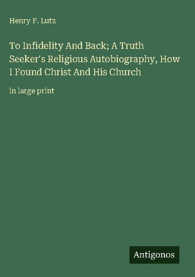 To Infidelity And Back; A Truth Seeker’s Religious Autobiography, How I Found Christ And His Church