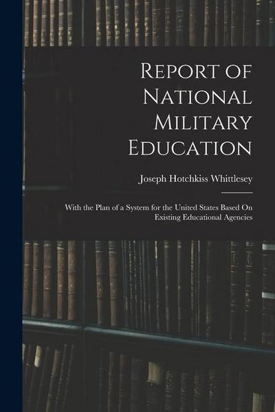 Report of National Military Education: With the Plan of a System for the United States Based On Existing Educational Agencies
