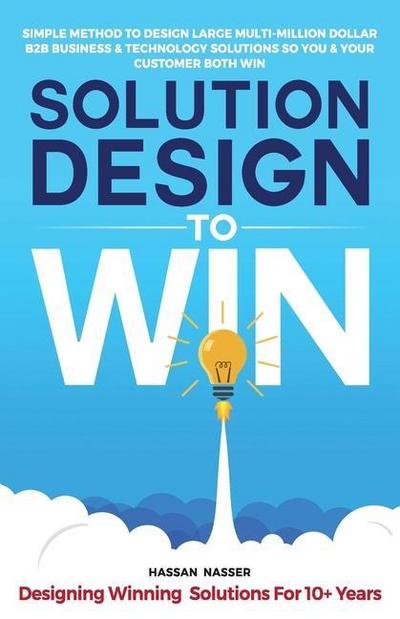 Solution Design to Win: Simple Method to Design Large Multi-Million Dollar B2B Business & Technology Solutions so You and Your Customer Both W