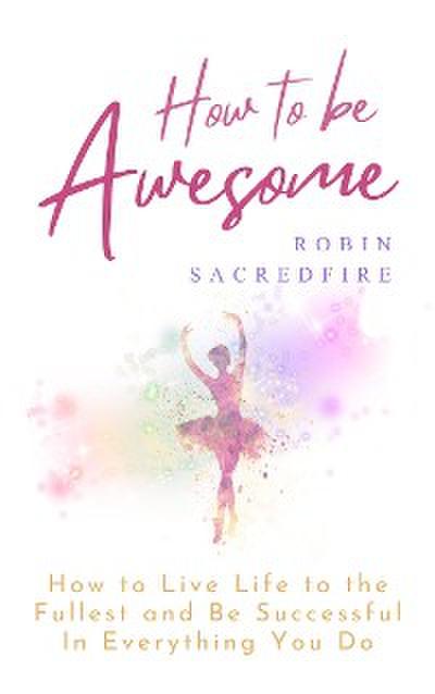 How to Be Awesome: How to Live Life to the Fullest and Be Successful in Everything You Do