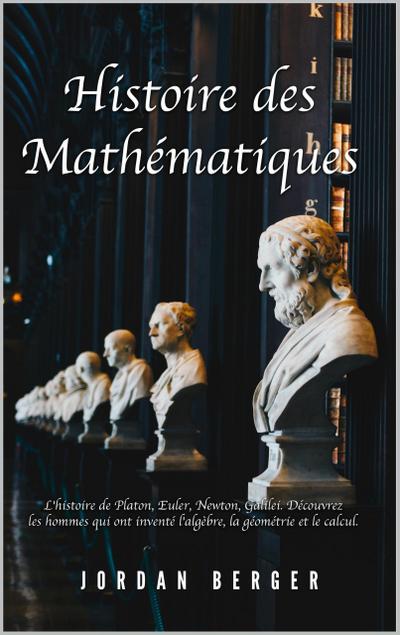 Histoire des Mathématiques: L’histoire de Platon, Euler, Newton, Galilei. Découvrez les Hommes qui ont inventé l’Algèbre, la Géométrie et le Calcul