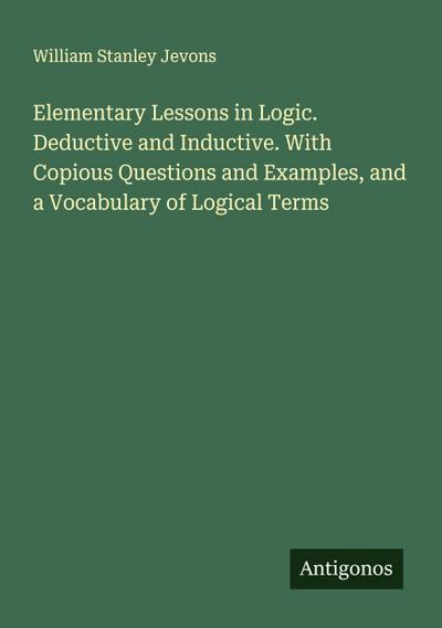 Elementary Lessons in Logic. Deductive and Inductive. With Copious Questions and Examples, and a Vocabulary of Logical Terms