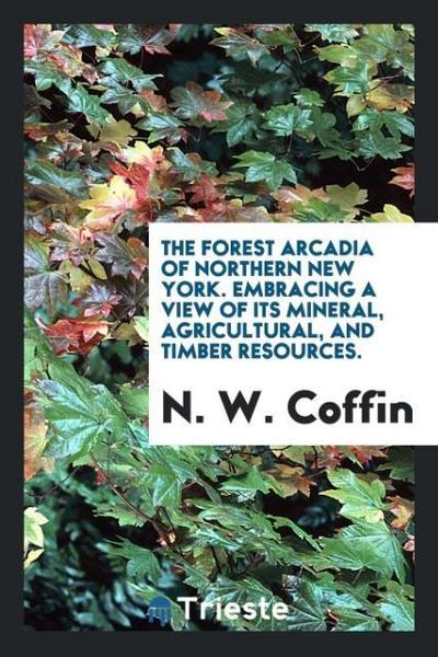 The forest Arcadia of northern New York. Embracing a view of its mineral, agricultural, and timber resources.