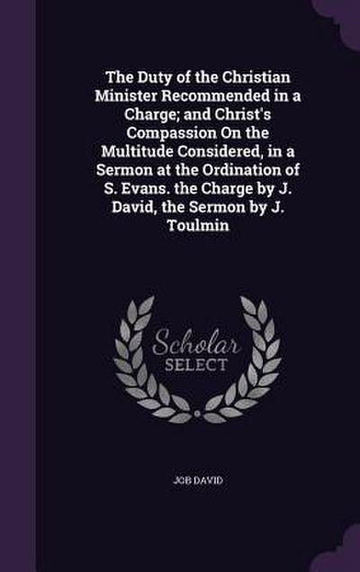The Duty of the Christian Minister Recommended in a Charge; and Christ’s Compassion On the Multitude Considered, in a Sermon at the Ordination of S. Evans. the Charge by J. David, the Sermon by J. Toulmin