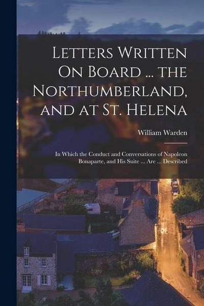 Letters Written On Board ... the Northumberland, and at St. Helena: In Which the Conduct and Conversations of Napoleon Bonaparte, and His Suite ... Ar