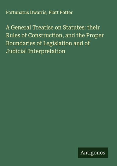 A General Treatise on Statutes: their Rules of Construction, and the Proper Boundaries of Legislation and of Judicial Interpretation
