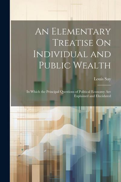 An Elementary Treatise On Individual and Public Wealth: In Which the Principal Questions of Political Economy Are Explained and Elucidated