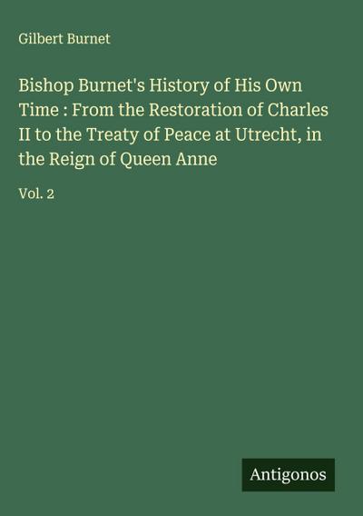 Bishop Burnet’s History of His Own Time : From the Restoration of Charles II to the Treaty of Peace at Utrecht, in the Reign of Queen Anne