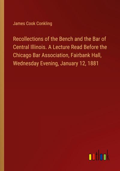 Recollections of the Bench and the Bar of Central Illinois. A Lecture Read Before the Chicago Bar Association, Fairbank Hall, Wednesday Evening, January 12, 1881